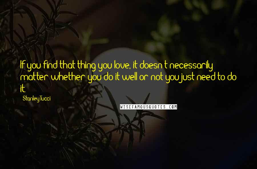 Stanley Tucci Quotes: If you find that thing you love, it doesn't necessarily matter whether you do it well or not-you just need to do it.