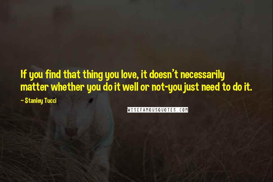 Stanley Tucci Quotes: If you find that thing you love, it doesn't necessarily matter whether you do it well or not-you just need to do it.