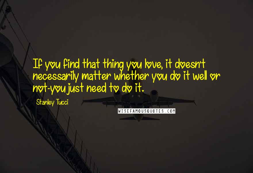 Stanley Tucci Quotes: If you find that thing you love, it doesn't necessarily matter whether you do it well or not-you just need to do it.