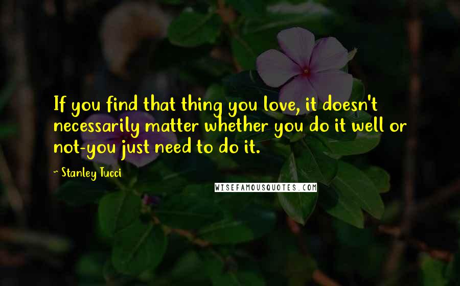 Stanley Tucci Quotes: If you find that thing you love, it doesn't necessarily matter whether you do it well or not-you just need to do it.