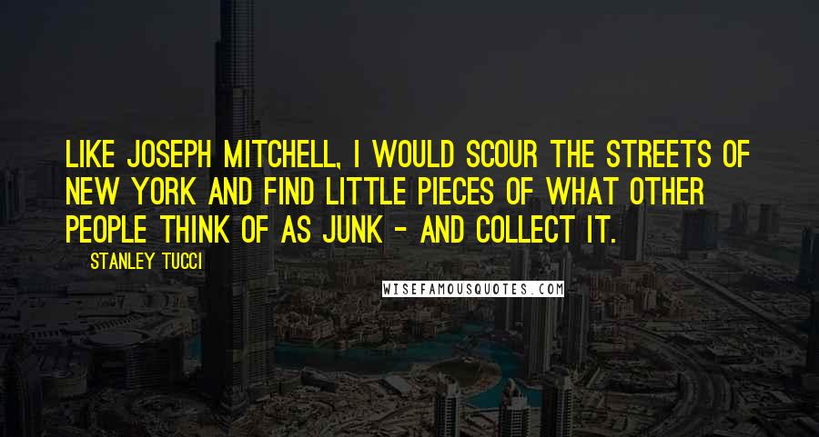 Stanley Tucci Quotes: Like Joseph Mitchell, I would scour the streets of New York and find little pieces of what other people think of as junk - and collect it.