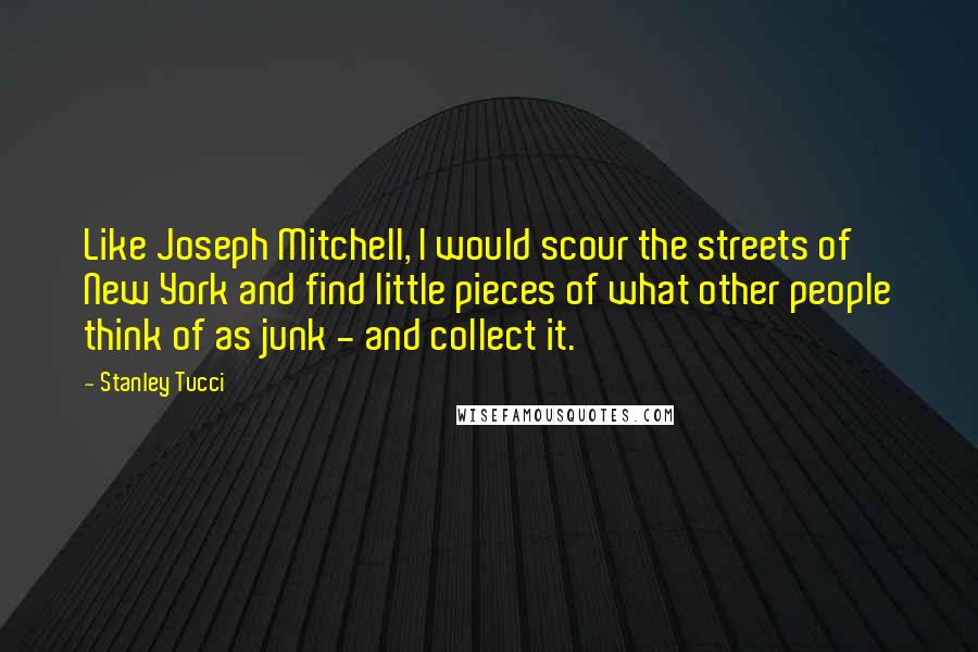 Stanley Tucci Quotes: Like Joseph Mitchell, I would scour the streets of New York and find little pieces of what other people think of as junk - and collect it.