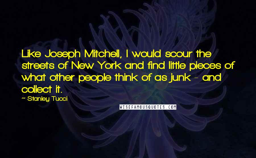 Stanley Tucci Quotes: Like Joseph Mitchell, I would scour the streets of New York and find little pieces of what other people think of as junk - and collect it.