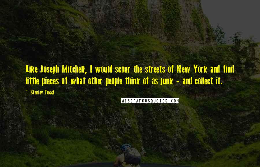 Stanley Tucci Quotes: Like Joseph Mitchell, I would scour the streets of New York and find little pieces of what other people think of as junk - and collect it.