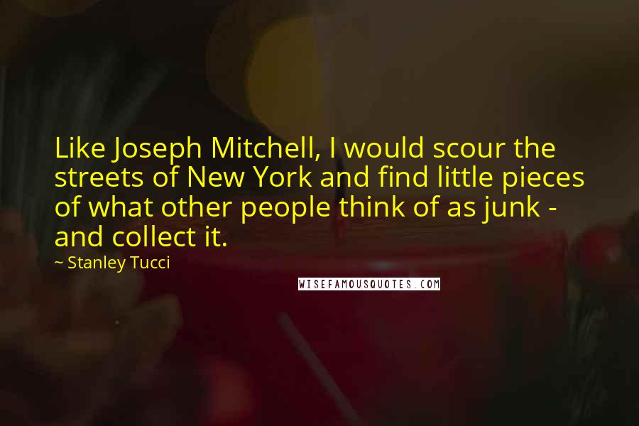 Stanley Tucci Quotes: Like Joseph Mitchell, I would scour the streets of New York and find little pieces of what other people think of as junk - and collect it.