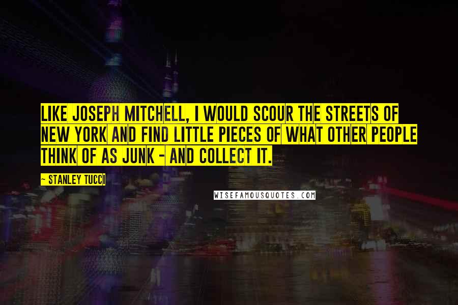 Stanley Tucci Quotes: Like Joseph Mitchell, I would scour the streets of New York and find little pieces of what other people think of as junk - and collect it.