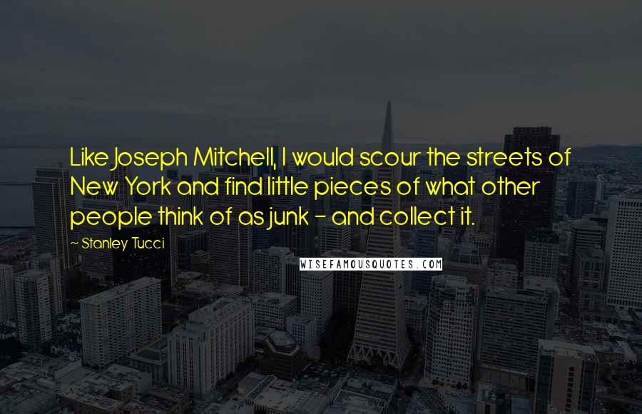 Stanley Tucci Quotes: Like Joseph Mitchell, I would scour the streets of New York and find little pieces of what other people think of as junk - and collect it.