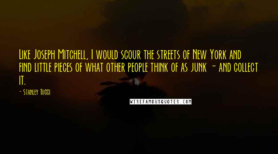 Stanley Tucci Quotes: Like Joseph Mitchell, I would scour the streets of New York and find little pieces of what other people think of as junk - and collect it.
