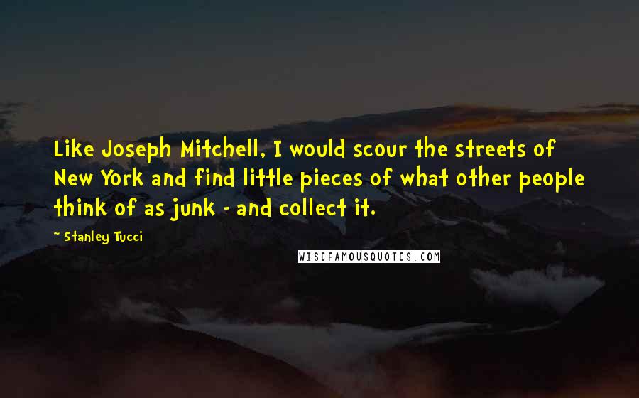 Stanley Tucci Quotes: Like Joseph Mitchell, I would scour the streets of New York and find little pieces of what other people think of as junk - and collect it.