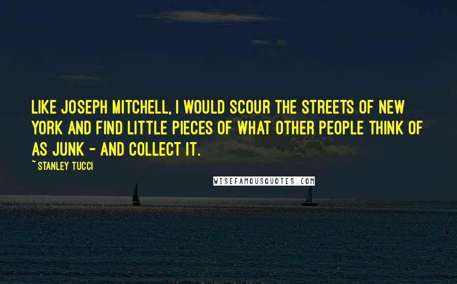 Stanley Tucci Quotes: Like Joseph Mitchell, I would scour the streets of New York and find little pieces of what other people think of as junk - and collect it.