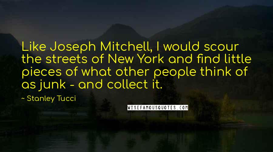 Stanley Tucci Quotes: Like Joseph Mitchell, I would scour the streets of New York and find little pieces of what other people think of as junk - and collect it.