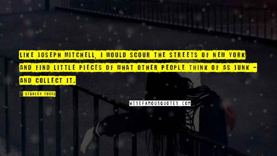 Stanley Tucci Quotes: Like Joseph Mitchell, I would scour the streets of New York and find little pieces of what other people think of as junk - and collect it.