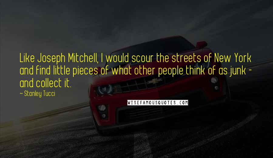 Stanley Tucci Quotes: Like Joseph Mitchell, I would scour the streets of New York and find little pieces of what other people think of as junk - and collect it.