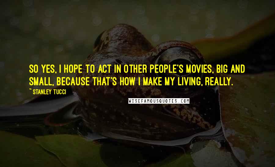 Stanley Tucci Quotes: So yes, I hope to act in other people's movies, big and small, because that's how I make my living, really.