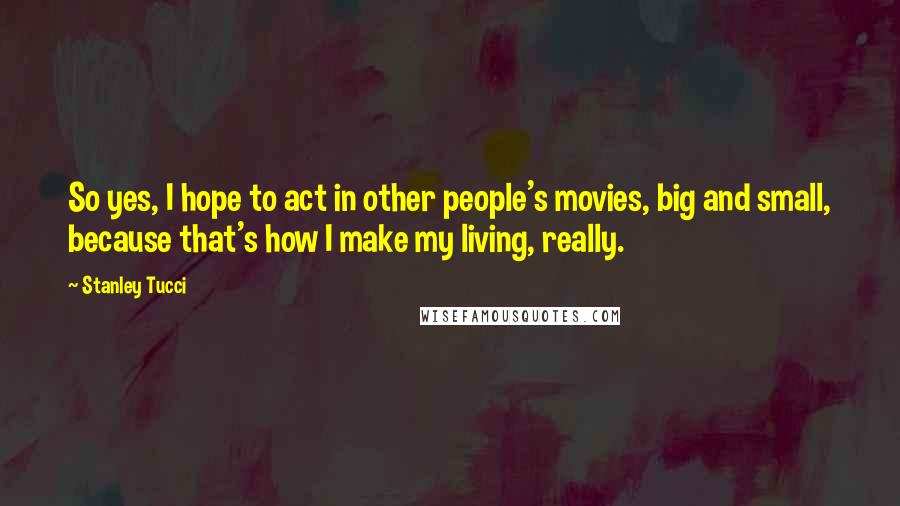 Stanley Tucci Quotes: So yes, I hope to act in other people's movies, big and small, because that's how I make my living, really.