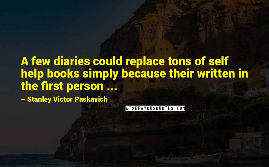 Stanley Victor Paskavich Quotes: A few diaries could replace tons of self help books simply because their written in the first person ...