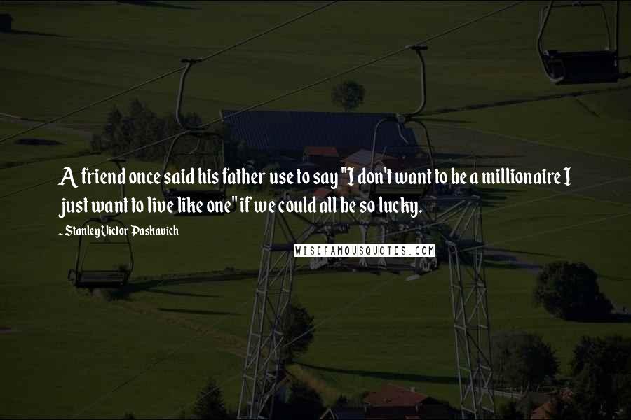 Stanley Victor Paskavich Quotes: A friend once said his father use to say "I don't want to be a millionaire I just want to live like one" if we could all be so lucky.