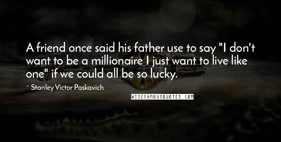 Stanley Victor Paskavich Quotes: A friend once said his father use to say "I don't want to be a millionaire I just want to live like one" if we could all be so lucky.