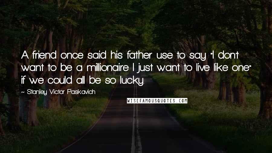 Stanley Victor Paskavich Quotes: A friend once said his father use to say "I don't want to be a millionaire I just want to live like one" if we could all be so lucky.