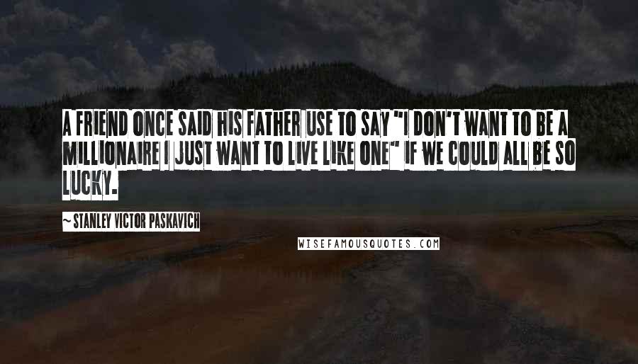 Stanley Victor Paskavich Quotes: A friend once said his father use to say "I don't want to be a millionaire I just want to live like one" if we could all be so lucky.