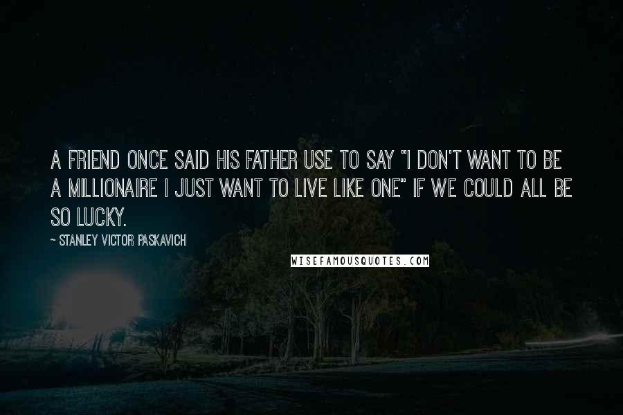 Stanley Victor Paskavich Quotes: A friend once said his father use to say "I don't want to be a millionaire I just want to live like one" if we could all be so lucky.