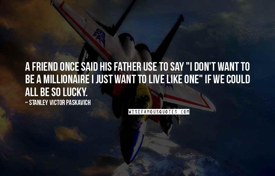 Stanley Victor Paskavich Quotes: A friend once said his father use to say "I don't want to be a millionaire I just want to live like one" if we could all be so lucky.