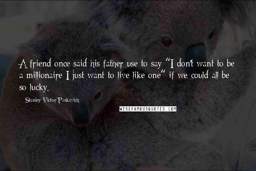 Stanley Victor Paskavich Quotes: A friend once said his father use to say "I don't want to be a millionaire I just want to live like one" if we could all be so lucky.