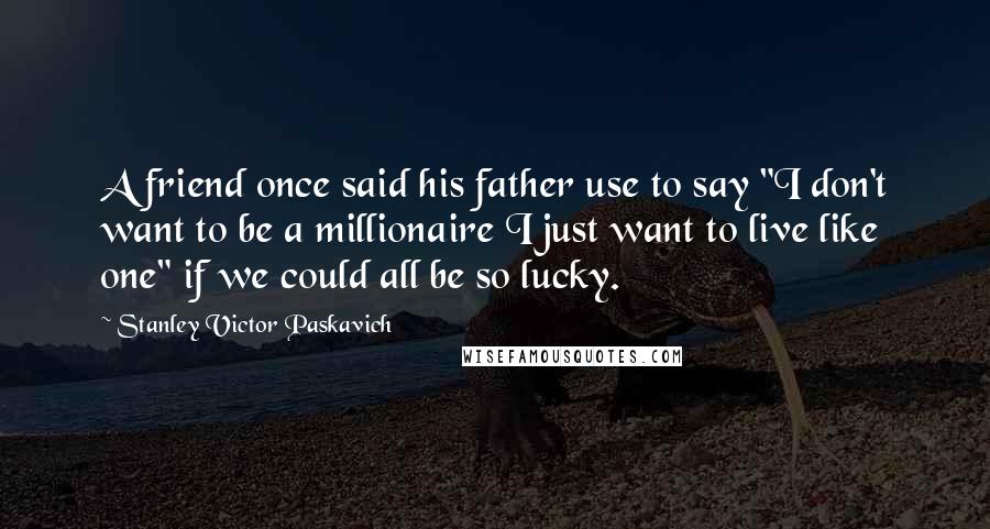 Stanley Victor Paskavich Quotes: A friend once said his father use to say "I don't want to be a millionaire I just want to live like one" if we could all be so lucky.