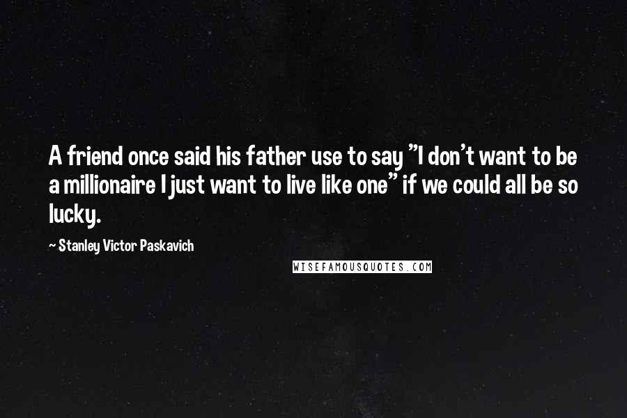 Stanley Victor Paskavich Quotes: A friend once said his father use to say "I don't want to be a millionaire I just want to live like one" if we could all be so lucky.