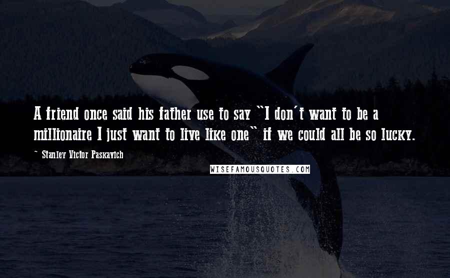 Stanley Victor Paskavich Quotes: A friend once said his father use to say "I don't want to be a millionaire I just want to live like one" if we could all be so lucky.