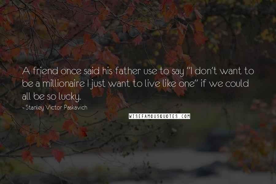 Stanley Victor Paskavich Quotes: A friend once said his father use to say "I don't want to be a millionaire I just want to live like one" if we could all be so lucky.