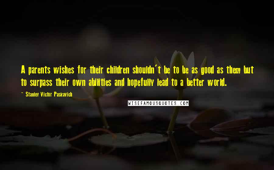 Stanley Victor Paskavich Quotes: A parents wishes for their children shouldn't be to be as good as them but to surpass their own abilities and hopefully lead to a better world.