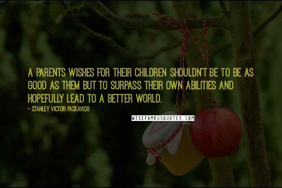 Stanley Victor Paskavich Quotes: A parents wishes for their children shouldn't be to be as good as them but to surpass their own abilities and hopefully lead to a better world.