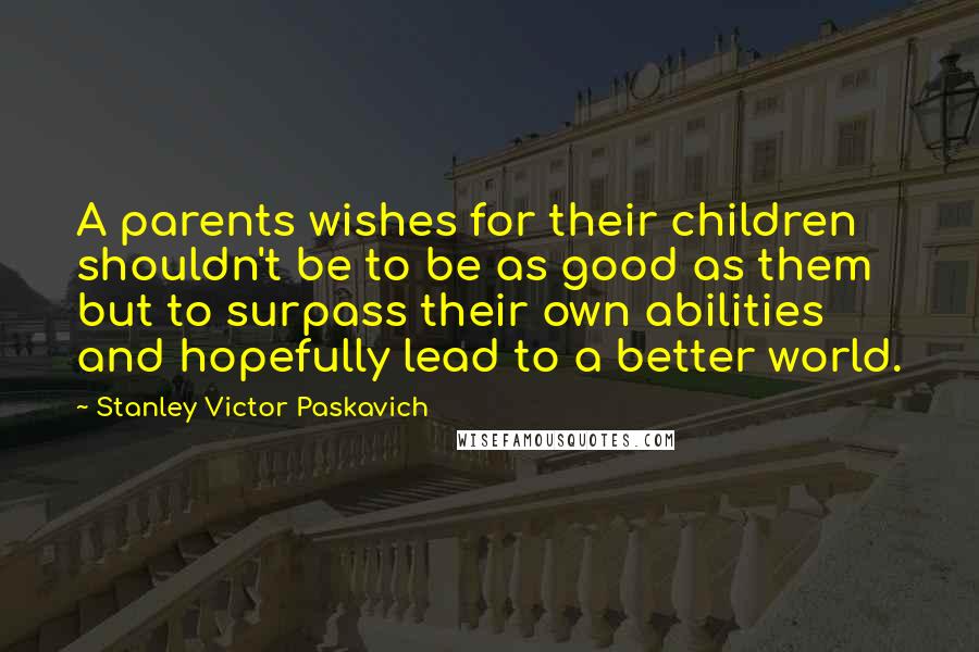 Stanley Victor Paskavich Quotes: A parents wishes for their children shouldn't be to be as good as them but to surpass their own abilities and hopefully lead to a better world.
