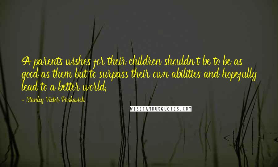 Stanley Victor Paskavich Quotes: A parents wishes for their children shouldn't be to be as good as them but to surpass their own abilities and hopefully lead to a better world.