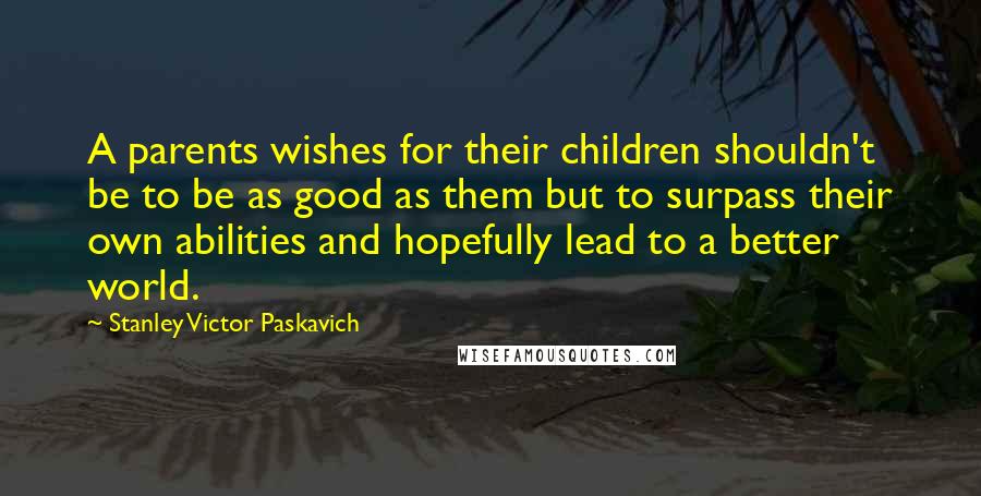 Stanley Victor Paskavich Quotes: A parents wishes for their children shouldn't be to be as good as them but to surpass their own abilities and hopefully lead to a better world.