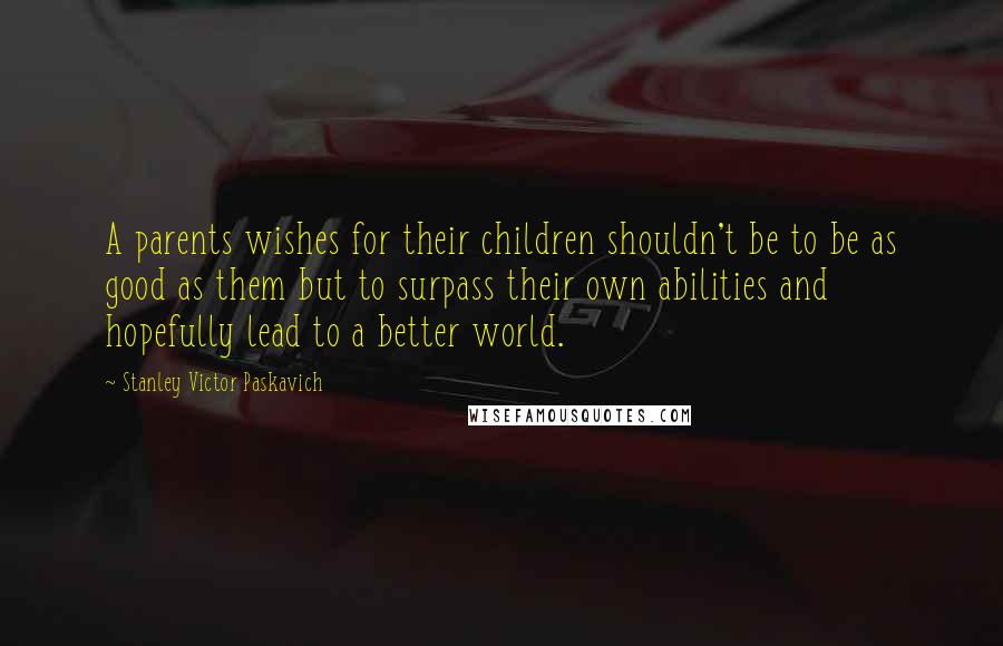 Stanley Victor Paskavich Quotes: A parents wishes for their children shouldn't be to be as good as them but to surpass their own abilities and hopefully lead to a better world.