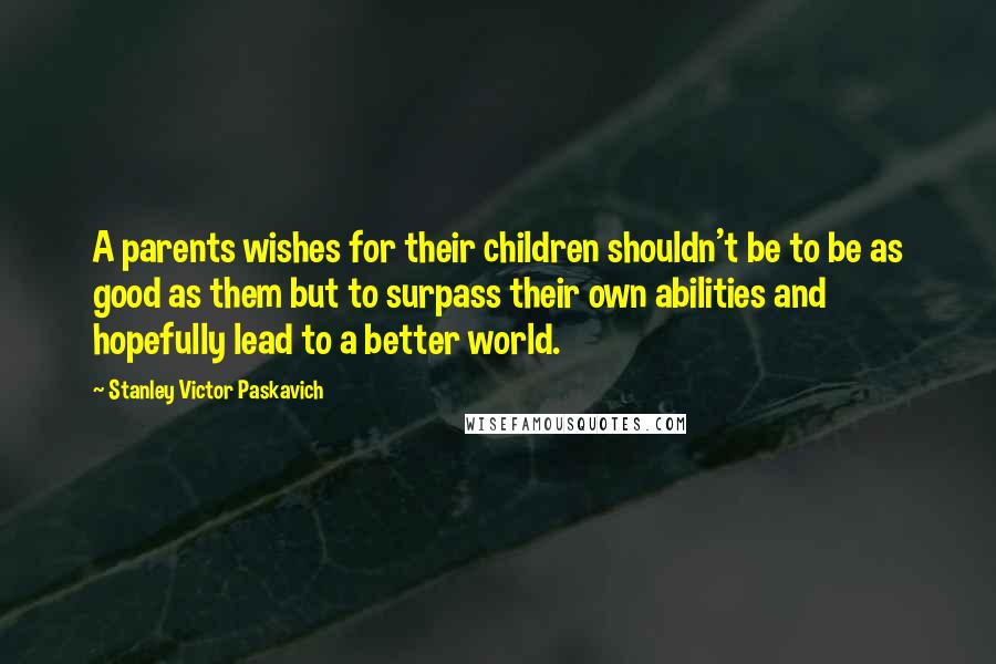 Stanley Victor Paskavich Quotes: A parents wishes for their children shouldn't be to be as good as them but to surpass their own abilities and hopefully lead to a better world.