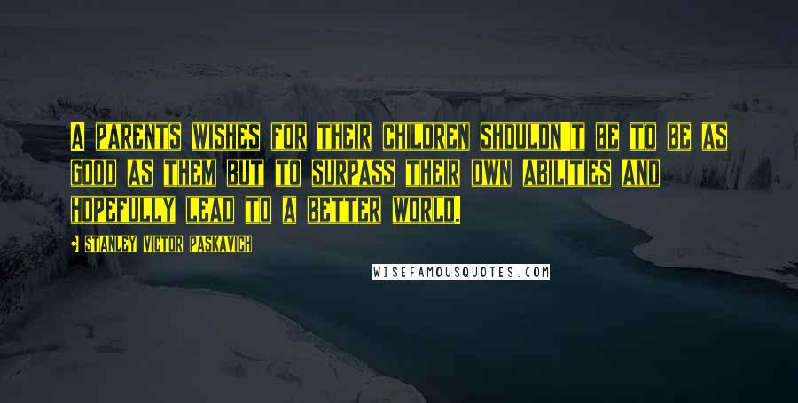 Stanley Victor Paskavich Quotes: A parents wishes for their children shouldn't be to be as good as them but to surpass their own abilities and hopefully lead to a better world.