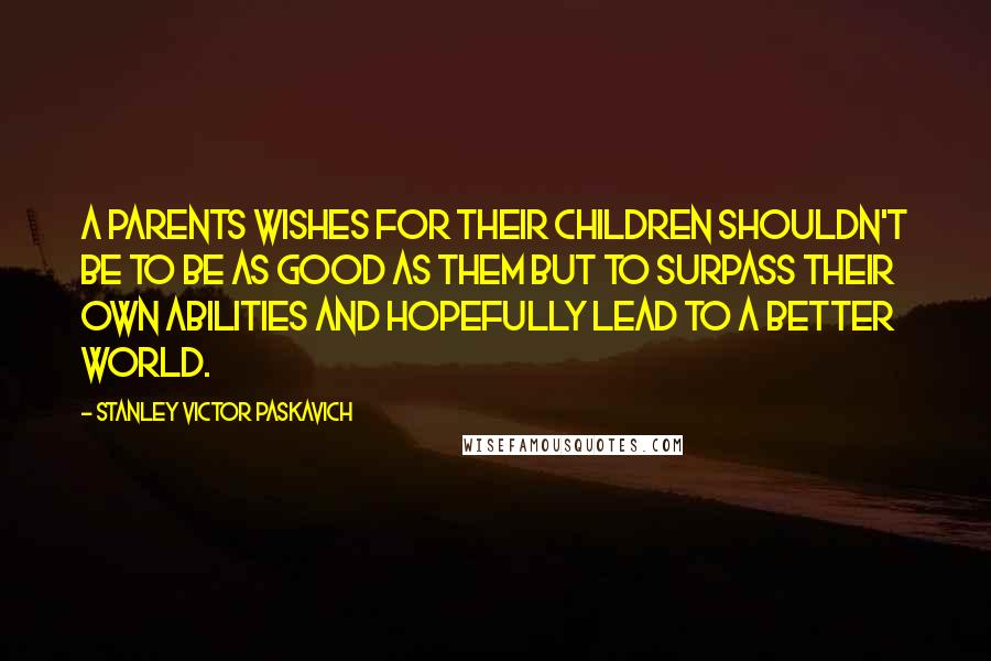 Stanley Victor Paskavich Quotes: A parents wishes for their children shouldn't be to be as good as them but to surpass their own abilities and hopefully lead to a better world.
