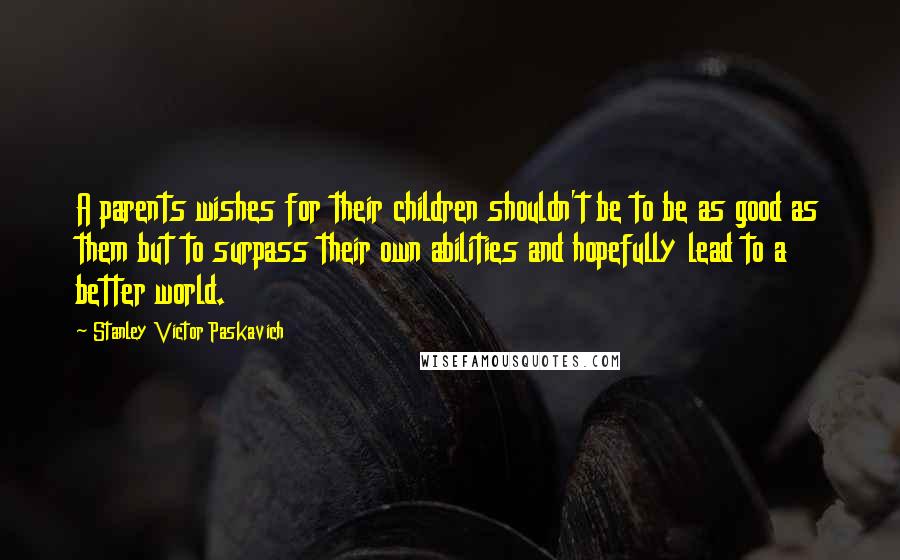 Stanley Victor Paskavich Quotes: A parents wishes for their children shouldn't be to be as good as them but to surpass their own abilities and hopefully lead to a better world.