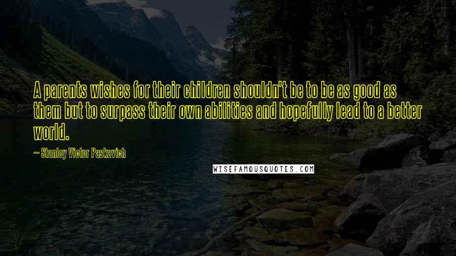Stanley Victor Paskavich Quotes: A parents wishes for their children shouldn't be to be as good as them but to surpass their own abilities and hopefully lead to a better world.