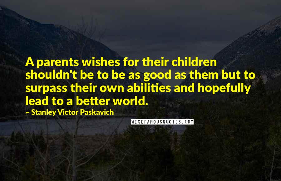 Stanley Victor Paskavich Quotes: A parents wishes for their children shouldn't be to be as good as them but to surpass their own abilities and hopefully lead to a better world.