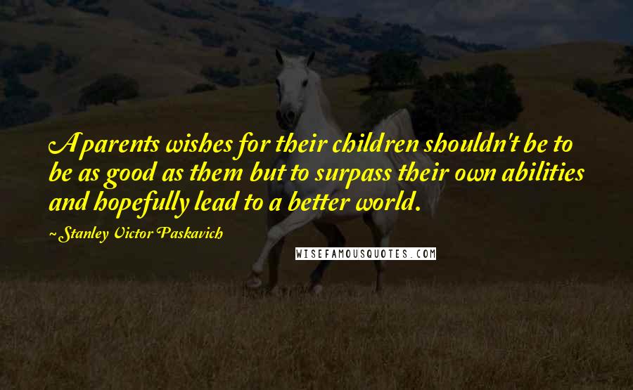 Stanley Victor Paskavich Quotes: A parents wishes for their children shouldn't be to be as good as them but to surpass their own abilities and hopefully lead to a better world.