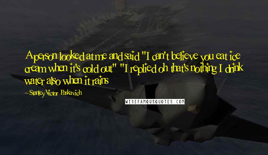 Stanley Victor Paskavich Quotes: A person looked at me and said "I can't believe you eat ice cream when it's cold out" "I replied oh that's nothing I drink water also when it rains