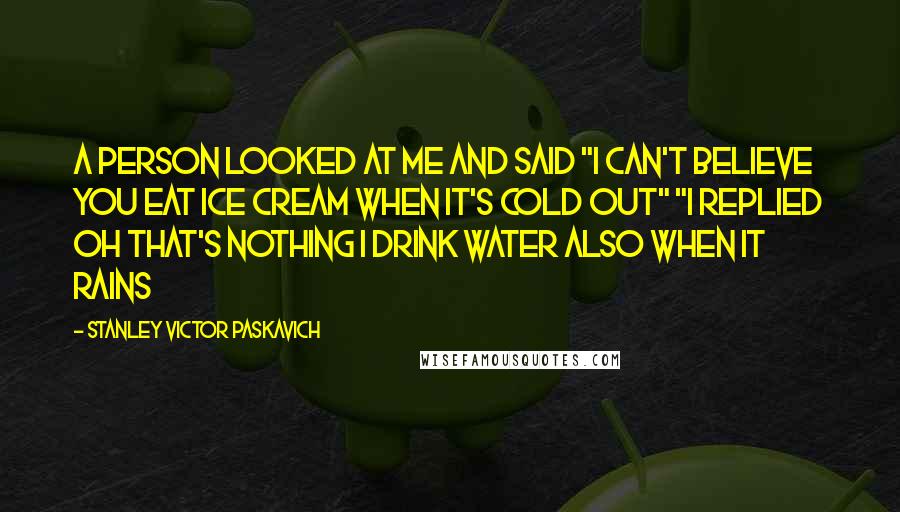 Stanley Victor Paskavich Quotes: A person looked at me and said "I can't believe you eat ice cream when it's cold out" "I replied oh that's nothing I drink water also when it rains