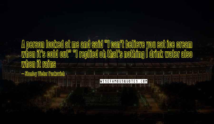 Stanley Victor Paskavich Quotes: A person looked at me and said "I can't believe you eat ice cream when it's cold out" "I replied oh that's nothing I drink water also when it rains