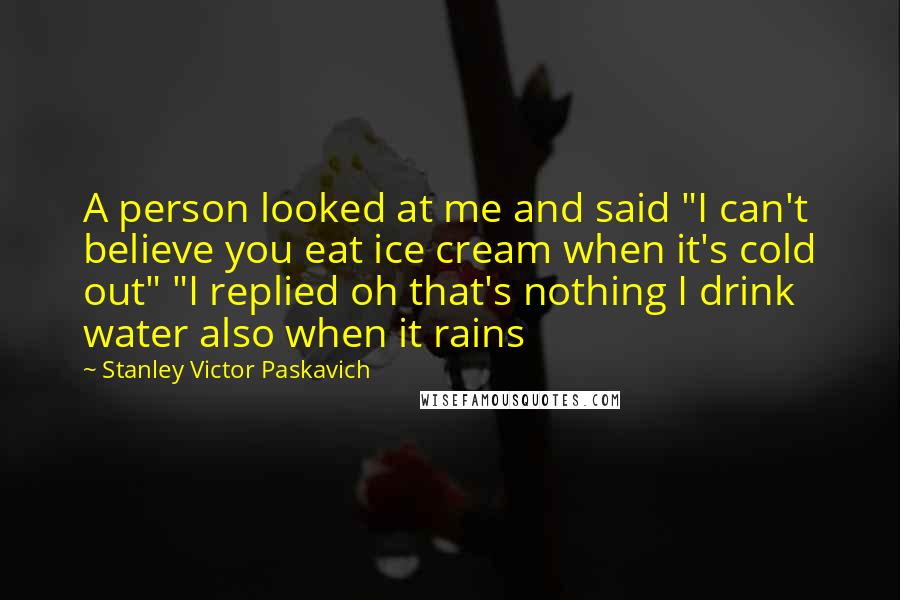 Stanley Victor Paskavich Quotes: A person looked at me and said "I can't believe you eat ice cream when it's cold out" "I replied oh that's nothing I drink water also when it rains