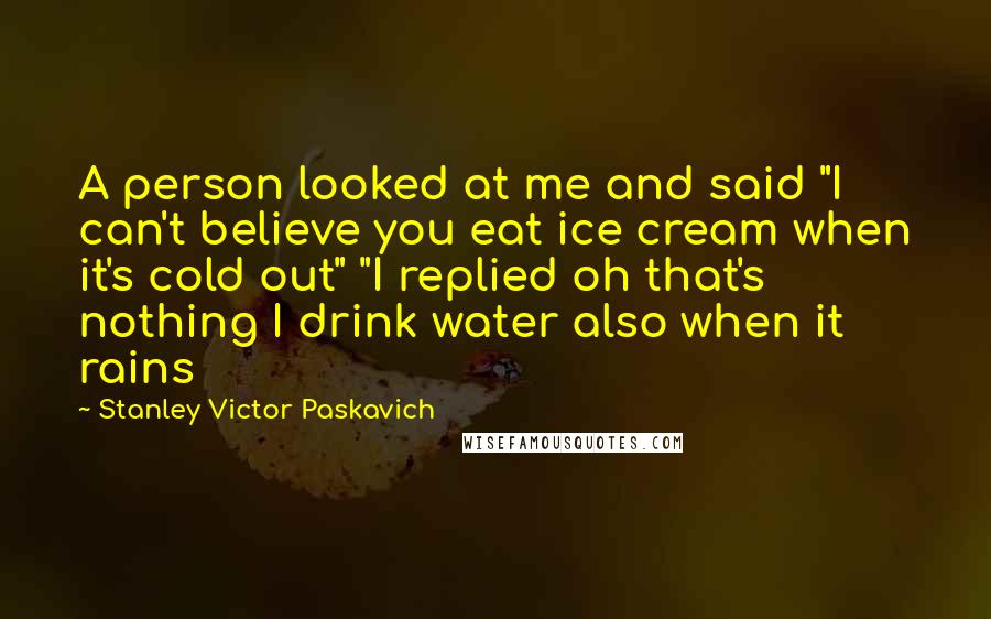 Stanley Victor Paskavich Quotes: A person looked at me and said "I can't believe you eat ice cream when it's cold out" "I replied oh that's nothing I drink water also when it rains