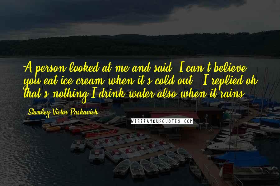 Stanley Victor Paskavich Quotes: A person looked at me and said "I can't believe you eat ice cream when it's cold out" "I replied oh that's nothing I drink water also when it rains